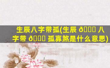 生辰八字带孤(生辰 🐋 八字带 💐 孤寡煞是什么意思)